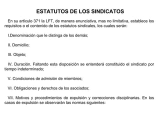 ESTATUTOS DE LOS SINDICATOS
En su artículo 371 la LFT, de manera enunciativa, mas no limitativa, establece los
requisitos o el contenido de los estatutos sindicales, los cuales serán:
I.Denominación que le distinga de los demás;
II. Domicilio;
III. Objeto;
IV. Duración. Faltando esta disposición se entenderá constituido el sindicato por
tiempo indeterminado;
V. Condiciones de admisión de miembros;
VI. Obligaciones y derechos de los asociados;
VII. Motivos y procedimientos de expulsión y correcciones disciplinarias. En los
casos de expulsión se observarán las normas siguientes:
 