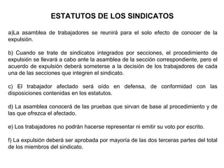 ESTATUTOS DE LOS SINDICATOS
a)La asamblea de trabajadores se reunirá para el solo efecto de conocer de la
expulsión.
b) Cuando se trate de sindicatos integrados por secciones, el procedimiento de
expulsión se llevará a cabo ante la asamblea de la sección correspondiente, pero el
acuerdo de expulsión deberá someterse a la decisión de los trabajadores de cada
una de las secciones que integren el sindicato.
c) El trabajador afectado será oído en defensa, de conformidad con las
disposiciones contenidas en los estatutos.
d) La asamblea conocerá de las pruebas que sirvan de base al procedimiento y de
las que ofrezca el afectado.
e) Los trabajadores no podrán hacerse representar ni emitir su voto por escrito.
f) La expulsión deberá ser aprobada por mayoría de las dos terceras partes del total
de los miembros del sindicato.
 