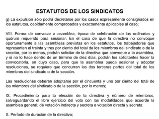 g) La expulsión sólo podrá decretarse por los casos expresamente consignados en
los estatutos, debidamente comprobados y exactamente aplicables al caso;
VIII. Forma de convocar a asamblea, época de celebración de las ordinarias y
quórum requerido para sesionar. En el caso de que la directiva no convoque
oportunamente a las asambleas previstas en los estatutos, los trabajadores que
representen el treinta y tres por ciento del total de los miembros del sindicato o de la
sección, por lo menos, podrán solicitar de la directiva que convoque a la asamblea,
y si no lo hace dentro de un término de diez días, podrán los solicitantes hacer la
convocatoria, en cuyo caso, para que la asamblea pueda sesionar y adoptar
resoluciones, se requiere que concurran las dos terceras partes del total de los
miembros del sindicato o de la sección.
Las resoluciones deberán adoptarse por el cincuenta y uno por ciento del total de
los miembros del sindicato o de la sección, por lo menos;
IX. Procedimiento para la elección de la directiva y número de miembros,
salvaguardando el libre ejercicio del voto con las modalidades que acuerde la
asamblea general; de votación indirecta y secreta o votación directa y secreta;
X. Período de duración de la directiva;
ESTATUTOS DE LOS SINDICATOS
 