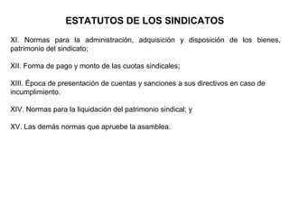 XI. Normas para la administración, adquisición y disposición de los bienes,
patrimonio del sindicato;
XII. Forma de pago y monto de las cuotas sindicales;
XIII. Época de presentación de cuentas y sanciones a sus directivos en caso de
incumplimiento.
XIV. Normas para la liquidación del patrimonio sindical; y
XV. Las demás normas que apruebe la asamblea.
ESTATUTOS DE LOS SINDICATOS
 