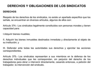 DERECHOS Y OBLIGACIONES DE LOS SINDICATOS
DERECHOS
Respeto de los derechos de los sindicatos, no existe un apartado especifico que los
señale, se encuentran en diversos artículos, algunos de ellos son:
Artículo 374.- Los sindicatos legalmente constituidos son personas morales y tienen
capacidad para:
I.Adquirir bienes muebles;
II. Adquirir los bienes inmuebles destinados inmediata y directamente al objeto de
su institución; y
III. Defender ante todas las autoridades sus derechos y ejercitar las acciones
correspondientes.
Artículo 375.- Los sindicatos representan a sus miembros en la defensa de los
derechos individuales que les correspondan, sin perjuicio del derecho de los
trabajadores para obrar o intervenir directamente, cesando entonces, a petición del
trabajador, la intervención del sindicato.
 