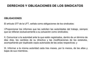 DERECHOS Y OBLIGACIONES DE LOS SINDICATOS
OBLIGACIONES
El artículo 377 de la LFT, señala como obligaciones de los sindicatos:
I.Proporcionar los informes que les soliciten las autoridades del trabajo, siempre
que se refieran exclusivamente a su actuación como sindicatos;
II. Comunicar a la autoridad ante la que estén registrados, dentro de un término de
diez días, los cambios de su directiva y las modificaciones de los estatutos,
acompañando por duplicado copia autorizada de las actas respectivas; y
III. Informar a la misma autoridad cada tres meses, por lo menos, de las altas y
bajas de sus miembros.
 
