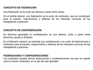 CONCEPTO DE FEDERACIÓN
Una federación es la unión por alianza o pacto entre varios.
En el ámbito laboral, una federación es la unión de sindicatos, que se constituyen
para el estudio, mejoramiento y defensa de los intereses comunes de los
trabajadores o patrones.
CONCEPTO DE CONFEDERACIÓN
En términos generales la confederación es una alianza, unión o pacto entre
personas, grupos o Estados.
En el Derecho Laboral, se entiende por confederación a la unión de federaciones y
sindicatos para el estudio, mejoramiento y defensa de los intereses comunes de los
trabajadores o patrones.
FEDERACIONES Y CONFEDERACIONES
Los sindicatos pueden formar federaciones y confederaciones, las que se regirán
como si fueran sindicatos, en lo que les sea aplicable.
 