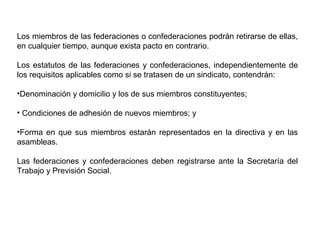 Los miembros de las federaciones o confederaciones podrán retirarse de ellas,
en cualquier tiempo, aunque exista pacto en contrario.
Los estatutos de las federaciones y confederaciones, independientemente de
los requisitos aplicables como si se tratasen de un sindicato, contendrán:
•Denominación y domicilio y los de sus miembros constituyentes;
• Condiciones de adhesión de nuevos miembros; y
•Forma en que sus miembros estarán representados en la directiva y en las
asambleas.
Las federaciones y confederaciones deben registrarse ante la Secretaría del
Trabajo y Previsión Social.
 