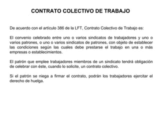 CONTRATO COLECTIVO DE TRABAJO
De acuerdo con el artículo 386 de la LFT, Contrato Colectivo de Trabajo es:
El convenio celebrado entre uno o varios sindicatos de trabajadores y uno o
varios patrones, o uno o varios sindicatos de patrones, con objeto de establecer
las condiciones según las cuales debe prestarse el trabajo en una o más
empresas o establecimientos.
El patrón que emplee trabajadores miembros de un sindicato tendrá obligación
de celebrar con éste, cuando lo solicite, un contrato colectivo.
Si el patrón se niega a firmar el contrato, podrán los trabajadores ejercitar el
derecho de huelga.
 