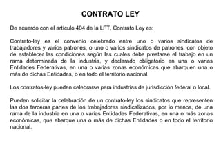 CONTRATO LEY
De acuerdo con el artículo 404 de la LFT, Contrato Ley es:
Contrato-ley es el convenio celebrado entre uno o varios sindicatos de
trabajadores y varios patrones, o uno o varios sindicatos de patrones, con objeto
de establecer las condiciones según las cuales debe prestarse el trabajo en un
rama determinada de la industria, y declarado obligatorio en una o varias
Entidades Federativas, en una o varias zonas económicas que abarquen una o
más de dichas Entidades, o en todo el territorio nacional.
Los contratos-ley pueden celebrarse para industrias de jurisdicción federal o local.
Pueden solicitar la celebración de un contrato-ley los sindicatos que representen
las dos terceras partes de los trabajadores sindicalizados, por lo menos, de una
rama de la industria en una o varias Entidades Federativas, en una o más zonas
económicas, que abarque una o más de dichas Entidades o en todo el territorio
nacional.
 