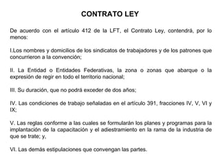 CONTRATO LEY
De acuerdo con el artículo 412 de la LFT, el Contrato Ley, contendrá, por lo
menos:
I.Los nombres y domicilios de los sindicatos de trabajadores y de los patrones que
concurrieron a la convención;
II. La Entidad o Entidades Federativas, la zona o zonas que abarque o la
expresión de regir en todo el territorio nacional;
III. Su duración, que no podrá exceder de dos años;
IV. Las condiciones de trabajo señaladas en el artículo 391, fracciones IV, V, VI y
IX;
V. Las reglas conforme a las cuales se formularán los planes y programas para la
implantación de la capacitación y el adiestramiento en la rama de la industria de
que se trate; y,
VI. Las demás estipulaciones que convengan las partes.
 