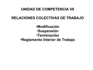 UNIDAD DE COMPETENCIA VII
RELACIONES COLECTIVAS DE TRABAJO
•Modificación
•Suspensión
•Terminación
•Reglamento Interior de Trabajo
 