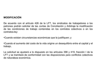 MODIFICACIÓN
De acuerdo con el artículo 426 de la LFT, los sindicatos de trabajadores o los
patrones podrán solicitar de las Juntas de Conciliación y Arbitraje la modificación
de las condiciones de trabajo contenidas en los contratos colectivos o en los
contratos-ley:
•Cuando existan circunstancias económicas que la justifiquen; y
•Cuando el aumento del costo de la vida origine un desequilibrio entre el capital y el
trabajo.
La solicitud se ajustará a lo dispuesto en los artículos 398 y 419, fracción I de la
LFT y se tramitará de conformidad con las disposiciones para conflictos colectivos
de naturaleza económica.
 