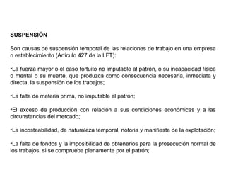 SUSPENSIÓN
Son causas de suspensión temporal de las relaciones de trabajo en una empresa
o establecimiento (Articulo 427 de la LFT):
•La fuerza mayor o el caso fortuito no imputable al patrón, o su incapacidad física
o mental o su muerte, que produzca como consecuencia necesaria, inmediata y
directa, la suspensión de los trabajos;
•La falta de materia prima, no imputable al patrón;
•El exceso de producción con relación a sus condiciones económicas y a las
circunstancias del mercado;
•La incosteabilidad, de naturaleza temporal, notoria y manifiesta de la explotación;
•La falta de fondos y la imposibilidad de obtenerlos para la prosecución normal de
los trabajos, si se comprueba plenamente por el patrón;
 