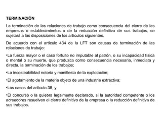 TERMINACIÓN
La terminación de las relaciones de trabajo como consecuencia del cierre de las
empresas o establecimientos o de la reducción definitiva de sus trabajos, se
sujetará a las disposiciones de los artículos siguientes.
De acuerdo con el artículo 434 de la LFT son causas de terminación de las
relaciones de trabajo:
•La fuerza mayor o el caso fortuito no imputable al patrón, o su incapacidad física
o mental o su muerte, que produzca como consecuencia necesaria, inmediata y
directa, la terminación de los trabajos;
•La incosteabilidad notoria y manifiesta de la explotación;
•El agotamiento de la materia objeto de una industria extractiva;
•Los casos del artículo 38; y
•El concurso o la quiebra legalmente declarado, si la autoridad competente o los
acreedores resuelven el cierre definitivo de la empresa o la reducción definitiva de
sus trabajos.
 