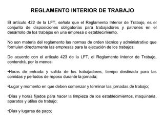 REGLAMENTO INTERIOR DE TRABAJO
El artículo 422 de la LFT, señala que el Reglamento Interior de Trabajo, es el
conjunto de disposiciones obligatorias para trabajadores y patrones en el
desarrollo de los trabajos en una empresa o establecimiento.
No son materia del reglamento las normas de orden técnico y administrativo que
formulen directamente las empresas para la ejecución de los trabajos.
De acuerdo con el artículo 423 de la LFT, el Reglamento Interior de Trabajo,
contendrá, por lo menos:
•Horas de entrada y salida de los trabajadores, tiempo destinado para las
comidas y períodos de reposo durante la jornada;
•Lugar y momento en que deben comenzar y terminar las jornadas de trabajo;
•Días y horas fijados para hacer la limpieza de los establecimientos, maquinaria,
aparatos y útiles de trabajo;
•Días y lugares de pago;
 