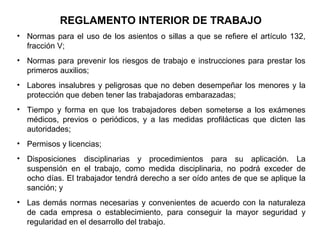 • Normas para el uso de los asientos o sillas a que se refiere el artículo 132,
fracción V;
• Normas para prevenir los riesgos de trabajo e instrucciones para prestar los
primeros auxilios;
• Labores insalubres y peligrosas que no deben desempeñar los menores y la
protección que deben tener las trabajadoras embarazadas;
• Tiempo y forma en que los trabajadores deben someterse a los exámenes
médicos, previos o periódicos, y a las medidas profilácticas que dicten las
autoridades;
• Permisos y licencias;
• Disposiciones disciplinarias y procedimientos para su aplicación. La
suspensión en el trabajo, como medida disciplinaria, no podrá exceder de
ocho días. El trabajador tendrá derecho a ser oído antes de que se aplique la
sanción; y
• Las demás normas necesarias y convenientes de acuerdo con la naturaleza
de cada empresa o establecimiento, para conseguir la mayor seguridad y
regularidad en el desarrollo del trabajo.
REGLAMENTO INTERIOR DE TRABAJO
 