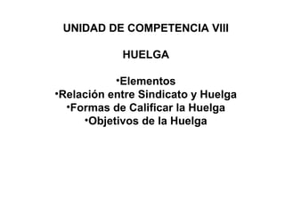 UNIDAD DE COMPETENCIA VIII
HUELGA
•Elementos
•Relación entre Sindicato y Huelga
•Formas de Calificar la Huelga
•Objetivos de la Huelga
 