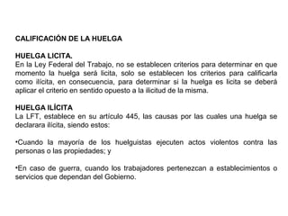 CALIFICACIÓN DE LA HUELGA
HUELGA LICITA.
En la Ley Federal del Trabajo, no se establecen criterios para determinar en que
momento la huelga será licita, solo se establecen los criterios para calificarla
como ilícita, en consecuencia, para determinar si la huelga es licita se deberá
aplicar el criterio en sentido opuesto a la ilicitud de la misma.
HUELGA ILÍCITA
La LFT, establece en su artículo 445, las causas por las cuales una huelga se
declarara ilícita, siendo estos:
•Cuando la mayoría de los huelguistas ejecuten actos violentos contra las
personas o las propiedades; y
•En caso de guerra, cuando los trabajadores pertenezcan a establecimientos o
servicios que dependan del Gobierno.
 