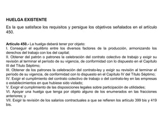 HUELGA EXISTENTE
Es la que satisface los requisitos y persigue los objetivos señalados en el artículo
450.
Artículo 450.- La huelga deberá tener por objeto:
I. Conseguir el equilibrio entre los diversos factores de la producción, armonizando los
derechos del trabajo con los del capital;
II. Obtener del patrón o patrones la celebración del contrato colectivo de trabajo y exigir su
revisión al terminar el período de su vigencia, de conformidad con lo dispuesto en el Capítulo
III del Título Séptimo;
III. Obtener de los patrones la celebración del contrato-ley y exigir su revisión al terminar el
período de su vigencia, de conformidad con lo dispuesto en el Capítulo IV del Título Séptimo;
IV. Exigir el cumplimiento del contrato colectivo de trabajo o del contrato-ley en las empresas
o establecimientos en que hubiese sido violado;
V. Exigir el cumplimiento de las disposiciones legales sobre participación de utilidades;
VI. Apoyar una huelga que tenga por objeto alguno de los enumerados en las fracciones
anteriores; y
VII. Exigir la revisión de los salarios contractuales a que se refieren los artículo 399 bis y 419
bis.
 