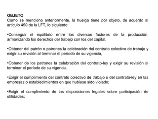 OBJETO
Como se menciono anteriormente, la huelga tiene por objeto, de acuerdo al
articulo 450 de la LFT, lo siguiente:
•Conseguir el equilibrio entre los diversos factores de la producción,
armonizando los derechos del trabajo con los del capital;
•Obtener del patrón o patrones la celebración del contrato colectivo de trabajo y
exigir su revisión al terminar el período de su vigencia,
•Obtener de los patrones la celebración del contrato-ley y exigir su revisión al
terminar el período de su vigencia,
•Exigir el cumplimiento del contrato colectivo de trabajo o del contrato-ley en las
empresas o establecimientos en que hubiese sido violado;
•Exigir el cumplimiento de las disposiciones legales sobre participación de
utilidades;
 