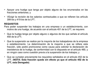 • Apoyar una huelga que tenga por objeto alguno de los enumerados en las
fracciones anteriores; y
• VExigir la revisión de los salarios contractuales a que se refieren los artículo
399 bis y 419 bis de la LFT.
REQUISITOS
Para poder suspender los trabajos en una empresa o un establecimiento, con
motivo de una huelga, de acuerdo con el artículo 451 de la LFT, se requiere:
• Que la huelga tenga por objeto alguno o algunos de los que señala el artículo
450 de la LFT;
• Que la suspensión se realice por la mayoría de los trabajadores de la empresa
o establecimiento. La determinación de la mayoría a que se refiere esta
fracción, sólo podrá promoverse como causa para solicitar la declaración de
inexistencia de la huelga, de conformidad con lo dispuesto en el artículo 460, y
en ningún caso como cuestión previa a la suspensión de los trabajos; y
• Que se cumplan previamente los requisitos señalados en el artículo 452 de la
LFT. (NOTA: Esta fracción queda sin efecto ya que el articulo 452 de la
LFT, esta Derogado)
 