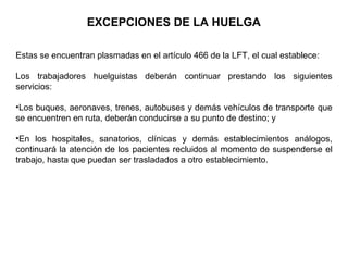 Estas se encuentran plasmadas en el artículo 466 de la LFT, el cual establece:
Los trabajadores huelguistas deberán continuar prestando los siguientes
servicios:
•Los buques, aeronaves, trenes, autobuses y demás vehículos de transporte que
se encuentren en ruta, deberán conducirse a su punto de destino; y
•En los hospitales, sanatorios, clínicas y demás establecimientos análogos,
continuará la atención de los pacientes recluidos al momento de suspenderse el
trabajo, hasta que puedan ser trasladados a otro establecimiento.
EXCEPCIONES DE LA HUELGA
 