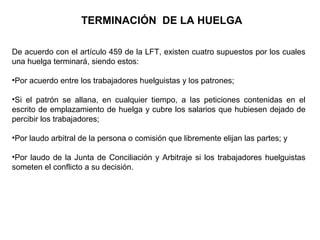 TERMINACIÓN DE LA HUELGA
De acuerdo con el artículo 459 de la LFT, existen cuatro supuestos por los cuales
una huelga terminará, siendo estos:
•Por acuerdo entre los trabajadores huelguistas y los patrones;
•Si el patrón se allana, en cualquier tiempo, a las peticiones contenidas en el
escrito de emplazamiento de huelga y cubre los salarios que hubiesen dejado de
percibir los trabajadores;
•Por laudo arbitral de la persona o comisión que libremente elijan las partes; y
•Por laudo de la Junta de Conciliación y Arbitraje si los trabajadores huelguistas
someten el conflicto a su decisión.
 