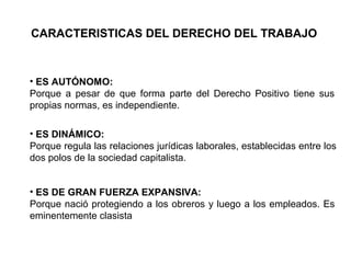 CARACTERISTICAS DEL DERECHO DEL TRABAJO
• ES AUTÓNOMO:
Porque a pesar de que forma parte del Derecho Positivo tiene sus
propias normas, es independiente.
• ES DINÁMICO:
Porque regula las relaciones jurídicas laborales, establecidas entre los
dos polos de la sociedad capitalista.
• ES DE GRAN FUERZA EXPANSIVA:
Porque nació protegiendo a los obreros y luego a los empleados. Es
eminentemente clasista
 