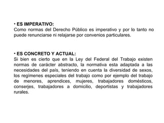 • ES IMPERATIVO:
Como normas del Derecho Público es imperativo y por lo tanto no
puede renunciarse ni relajarse por convenios particulares.
• ES CONCRETO Y ACTUAL:
Si bien es cierto que en la Ley del Federal del Trabajo existen
normas de carácter abstracto, la normativa esta adaptada a las
necesidades del país, teniendo en cuenta la diversidad de sexos,
los regímenes especiales del trabajo como por ejemplo del trabajo
de menores, aprendices, mujeres, trabajadores domésticos,
conserjes, trabajadores a domicilio, deportistas y trabajadores
rurales.
 