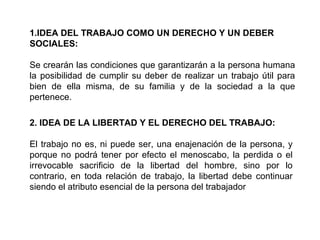 1.IDEA DEL TRABAJO COMO UN DERECHO Y UN DEBER
SOCIALES:
Se crearán las condiciones que garantizarán a la persona humana
la posibilidad de cumplir su deber de realizar un trabajo útil para
bien de ella misma, de su familia y de la sociedad a la que
pertenece.
2. IDEA DE LA LIBERTAD Y EL DERECHO DEL TRABAJO:
El trabajo no es, ni puede ser, una enajenación de la persona, y
porque no podrá tener por efecto el menoscabo, la perdida o el
irrevocable sacrificio de la libertad del hombre, sino por lo
contrario, en toda relación de trabajo, la libertad debe continuar
siendo el atributo esencial de la persona del trabajador
 