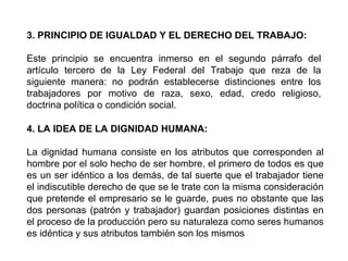 3. PRINCIPIO DE IGUALDAD Y EL DERECHO DEL TRABAJO:
Este principio se encuentra inmerso en el segundo párrafo del
artículo tercero de la Ley Federal del Trabajo que reza de la
siguiente manera: no podrán establecerse distinciones entre los
trabajadores por motivo de raza, sexo, edad, credo religioso,
doctrina política o condición social.
4. LA IDEA DE LA DIGNIDAD HUMANA:
La dignidad humana consiste en los atributos que corresponden al
hombre por el solo hecho de ser hombre, el primero de todos es que
es un ser idéntico a los demás, de tal suerte que el trabajador tiene
el indiscutible derecho de que se le trate con la misma consideración
que pretende el empresario se le guarde, pues no obstante que las
dos personas (patrón y trabajador) guardan posiciones distintas en
el proceso de la producción pero su naturaleza como seres humanos
es idéntica y sus atributos también son los mismos
 
