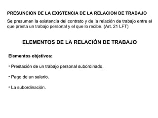 PRESUNCION DE LA EXISTENCIA DE LA RELACION DE TRABAJO
Se presumen la existencia del contrato y de la relación de trabajo entre el
que presta un trabajo personal y el que lo recibe. (Art. 21 LFT)
ELEMENTOS DE LA RELACIÓN DE TRABAJO
Elementos objetivos:
• Prestación de un trabajo personal subordinado.
• Pago de un salario.
• La subordinación.
 