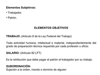 Elementos Subjetivos:
• Trabajador.
• Patrón.
ELEMENTOS OBJETIVOS
TRABAJO: (Articulo 8 de la Ley Federal del Trabajo)
Toda actividad humana, intelectual o material, independientemente del
grado de preparación técnica requerido por cada profesión u oficio.
SALARIO: (Artículo 82 LFT)
Es la retribución que debe pagar el patrón al trabajador por su trabajo.
SUBORDINACIÓN:
Sujeción a la orden, mando o dominio de alguien
 