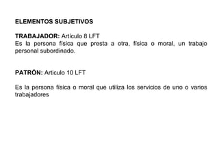 ELEMENTOS SUBJETIVOS
TRABAJADOR: Artículo 8 LFT
Es la persona física que presta a otra, física o moral, un trabajo
personal subordinado.
PATRÓN: Articulo 10 LFT
Es la persona física o moral que utiliza los servicios de uno o varios
trabajadores
 