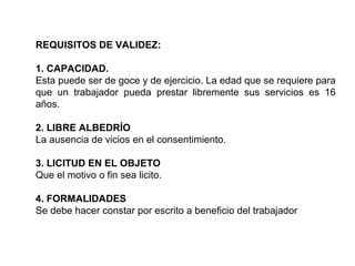 REQUISITOS DE VALIDEZ:
1. CAPACIDAD.
Esta puede ser de goce y de ejercicio. La edad que se requiere para
que un trabajador pueda prestar libremente sus servicios es 16
años.
2. LIBRE ALBEDRÍO
La ausencia de vicios en el consentimiento.
3. LICITUD EN EL OBJETO
Que el motivo o fin sea licito.
4. FORMALIDADES
Se debe hacer constar por escrito a beneficio del trabajador
 