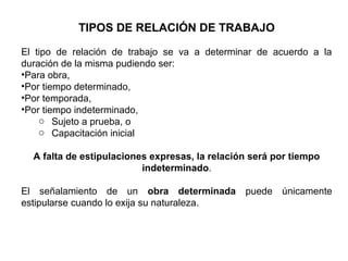 TIPOS DE RELACIÓN DE TRABAJO
El tipo de relación de trabajo se va a determinar de acuerdo a la
duración de la misma pudiendo ser:
•Para obra,
•Por tiempo determinado,
•Por temporada,
•Por tiempo indeterminado,
o Sujeto a prueba, o
o Capacitación inicial
A falta de estipulaciones expresas, la relación será por tiempo
indeterminado.
El señalamiento de un obra determinada puede únicamente
estipularse cuando lo exija su naturaleza.
 