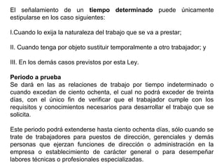 El señalamiento de un tiempo determinado puede únicamente
estipularse en los caso siguientes:
I.Cuando lo exija la naturaleza del trabajo que se va a prestar;
II. Cuando tenga por objeto sustituir temporalmente a otro trabajador; y
III. En los demás casos previstos por esta Ley.
Periodo a prueba
Se dará en las as relaciones de trabajo por tiempo indeterminado o
cuando excedan de ciento ochenta, el cual no podrá exceder de treinta
días, con el único fin de verificar que el trabajador cumple con los
requisitos y conocimientos necesarios para desarrollar el trabajo que se
solicita.
Este periodo podrá extenderse hasta ciento ochenta días, sólo cuando se
trate de trabajadores para puestos de dirección, gerenciales y demás
personas que ejerzan funciones de dirección o administración en la
empresa o establecimiento de carácter general o para desempeñar
labores técnicas o profesionales especializadas.
 