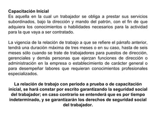 Capacitación Inicial
Es aquella en la cual un trabajador se obliga a prestar sus servicios
subordinados, bajo la dirección y mando del patrón, con el fin de que
adquiera los conocimientos o habilidades necesarios para la actividad
para la que vaya a ser contratado.
La vigencia de la relación de trabajo a que se refiere el párrafo anterior,
tendrá una duración máxima de tres meses o en su caso, hasta de seis
meses sólo cuando se trate de trabajadores para puestos de dirección,
gerenciales y demás personas que ejerzan funciones de dirección o
administración en la empresa o establecimiento de carácter general o
para desempeñar labores que requieran conocimientos profesionales
especializados.
La relación de trabajo con periodo a prueba o de capacitación
inicial, se hará constar por escrito garantizando la seguridad social
del trabajador; en caso contrario se entenderá que es por tiempo
indeterminado, y se garantizarán los derechos de seguridad social
del trabajador.
 