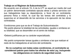 Trabajo en el Régimen de Subcontratación
De acuerdo con el articulo 15- A de la LFT es aquel por medio del cual
un patrón denominado contratista ejecuta obras o presta servicios con
sus trabajadores bajo su dependencia, a favor de un contratante,
persona física o moral, la cual fija las tareas del contratista y lo
supervisa en el desarrollo de los servicios o la ejecución de las obras
contratadas.
Condiciones para que se de el Trabajo de Subcontratación
•No podrá abarcar la totalidad de las actividades, iguales o similares en
su totalidad, que se desarrollen en el centro de trabajo.
•Deberá justificarse por su carácter especializado.
•No podrá comprender tareas iguales o similares a las que realizan el
resto de los trabajadores al servicio del contratante.
De no cumplirse con todas estas condiciones, el contratante se
considerará patrón para todos los efectos de esta Ley, incluyendo
las obligaciones en materia de seguridad social.
 