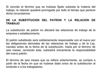 Si vencido el término que se hubiese fijado subsiste la materia del
trabajo, la relación quedará prorrogada por todo el tiempo que perdure
dicha circunstancia.
DE LA SUBSTITUCION DEL PATRON Y LA RELACION DE
TRABAJO
La substitución de patrón no afectará las relaciones de trabajo de la
empresa o establecimiento.
El patrón substituido será solidariamente responsable con el nuevo por
las obligaciones derivadas de las relaciones de trabajo y de la Ley,
nacidas antes de la fecha de la substitución, hasta por el término de
seis meses; concluido éste, subsistirá únicamente la responsabilidad
del nuevo patrón.
El término de seis meses que se refiere anteriormente, se contará a
partir de la fecha en que se hubiese dado aviso de la substitución al
sindicato o a los trabajadores.
 