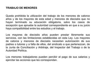 TRABAJO DE MENORES
Queda prohibida la utilización del trabajo de los menores de catorce
años y de los mayores de esta edad y menores de dieciséis que no
hayan terminado su educación obligatoria, salvo los casos de
excepción que apruebe la autoridad correspondiente en que a su juicio
haya compatibilidad entre los estudios y el trabajo.
Los mayores de dieciséis años pueden prestar libremente sus
servicios, con las limitaciones establecidas en esta Ley. Los mayores
de catorce y menores de dieciséis necesitan autorización de sus
padres o tutores y a falta de ellos, del sindicato a que pertenezcan, de
la Junta de Conciliación y Arbitraje, del Inspector del Trabajo o de la
Autoridad Política.
Los menores trabajadores pueden percibir el pago de sus salarios y
ejercitar las acciones que les correspondan.
 