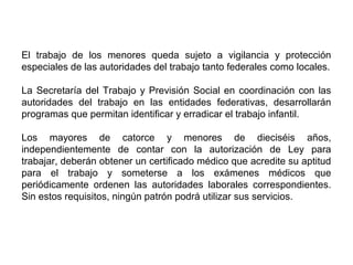 El trabajo de los menores queda sujeto a vigilancia y protección
especiales de las autoridades del trabajo tanto federales como locales.
La Secretaría del Trabajo y Previsión Social en coordinación con las
autoridades del trabajo en las entidades federativas, desarrollarán
programas que permitan identificar y erradicar el trabajo infantil.
Los mayores de catorce y menores de dieciséis años,
independientemente de contar con la autorización de Ley para
trabajar, deberán obtener un certificado médico que acredite su aptitud
para el trabajo y someterse a los exámenes médicos que
periódicamente ordenen las autoridades laborales correspondientes.
Sin estos requisitos, ningún patrón podrá utilizar sus servicios.
 