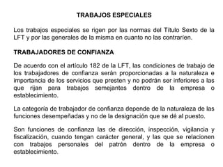 TRABAJOS ESPECIALES
Los trabajos especiales se rigen por las normas del Título Sexto de la
LFT y por las generales de la misma en cuanto no las contraríen.
TRABAJADORES DE CONFIANZA
De acuerdo con el artículo 182 de la LFT, las condiciones de trabajo de
los trabajadores de confianza serán proporcionadas a la naturaleza e
importancia de los servicios que presten y no podrán ser inferiores a las
que rijan para trabajos semejantes dentro de la empresa o
establecimiento.
La categoría de trabajador de confianza depende de la naturaleza de las
funciones desempeñadas y no de la designación que se dé al puesto.
Son funciones de confianza las de dirección, inspección, vigilancia y
fiscalización, cuando tengan carácter general, y las que se relacionen
con trabajos personales del patrón dentro de la empresa o
establecimiento.
 