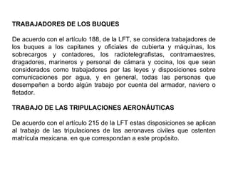 TRABAJADORES DE LOS BUQUES
De acuerdo con el artículo 188, de la LFT, se considera trabajadores de
los buques a los capitanes y oficiales de cubierta y máquinas, los
sobrecargos y contadores, los radiotelegrafistas, contramaestres,
dragadores, marineros y personal de cámara y cocina, los que sean
considerados como trabajadores por las leyes y disposiciones sobre
comunicaciones por agua, y en general, todas las personas que
desempeñen a bordo algún trabajo por cuenta del armador, naviero o
fletador.
TRABAJO DE LAS TRIPULACIONES AERONÁUTICAS
De acuerdo con el artículo 215 de la LFT estas disposiciones se aplican
al trabajo de las tripulaciones de las aeronaves civiles que ostenten
matrícula mexicana. en que correspondan a este propósito.
 