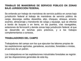 TRABAJO DE MANIOBRAS DE SERVICIO PÚBLICO EN ZONAS
BAJO JURISDICCIÓN FEDERAL
Se entiende por trabajo de maniobras de servicio publico en zonas bajo
jurisdicción federal al trabajo de maniobras de servicio público de
carga, descarga, estiba, desestiba, alijo, chequeo, atraque, amarre,
acarreo, almacenaje y transbordo de carga y equipaje, que se efectúe
a bordo de buques o en tierra, en los puertos, vías navegables,
estaciones de ferrocarril y demás zonas bajo jurisdicción federal, al que
se desarrolle en lanchas para prácticos, y a los trabajos
complementarios o conexos.
TRABAJADORES DEL CAMPO
Trabajadores del campo son los que ejecutan las labores propias de
las explotaciones agrícolas, ganaderas, acuícolas, forestales o mixtas,
al servicio de un patrón.
Los trabajadores en las explotaciones industriales forestales se regirán
por las disposiciones generales de esta ley.
 