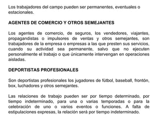 Los trabajadores del campo pueden ser permanentes, eventuales o
estacionales.
AGENTES DE COMERCIO Y OTROS SEMEJANTES
Los agentes de comercio, de seguros, los vendedores, viajantes,
propagandistas o impulsores de ventas y otros semejantes, son
trabajadores de la empresa o empresas a las que presten sus servicios,
cuando su actividad sea permanente, salvo que no ejecuten
personalmente el trabajo o que únicamente intervengan en operaciones
aisladas.
DEPORTISTAS PROFESIONALES
Son deportistas profesionales los jugadores de fútbol, baseball, frontón,
box, luchadores y otros semejantes.
Las relaciones de trabajo pueden ser por tiempo determinado, por
tiempo indeterminado, para una o varias temporadas o para la
celebración de uno o varios eventos o funciones. A falta de
estipulaciones expresas, la relación será por tiempo indeterminado.
 