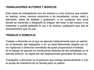 TRABAJADORES ACTORES Y MÚSICOS
Esta clase de trabajadores son los actores y a los músicos que actúen
en teatros, cines, centros nocturnos o de variedades, circos, radio y
televisión, salas de doblaje y grabación, o en cualquier otro local
donde se transmita o fotografíe la imagen del actor o del músico o se
transmita o quede grabada la voz o la música, cualquiera que sea el
procedimiento que se use.
TRABAJO A DOMICILIO
Trabajo a domicilio es el que se ejecuta habitualmente para un patrón,
en el domicilio del trabajador o en un local libremente elegido por el,
sin vigilancia ni dirección inmediata de quien proporciona el trabajo.
Si el trabajo se ejecuta en condiciones distintas de las señaladas en el
párrafo anterior, se regirá por las disposiciones generales de esta Ley.
Trabajador a domicilio es la persona que trabaja personalmente o con
la ayuda de miembros de su familia para un patrón.
 