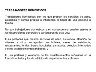 TRABAJADORES DOMÉSTICOS
Trabajadores domésticos son los que prestan los servicios de aseo,
asistencia y demás propios o inherentes al hogar de una persona o
familia.
No son trabajadores domésticos y en consecuencia quedan sujetos a
las disposiciones generales o particulares de esta Ley:
I.Las personas que presten servicios de aseo, asistencia, atención de
clientes y otros semejantes, en hoteles, casas de asistencia,
restaurantes, fondas, bares, hospitales, sanatorios, colegios, internados
y otros establecimientos análogos; y
II. Los porteros y veladores de los establecimientos señalados en la
fracción anterior y los de edificios de departamentos y oficinas.
 
