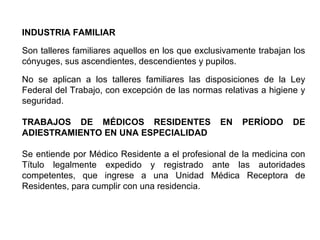 INDUSTRIA FAMILIAR
Son talleres familiares aquellos en los que exclusivamente trabajan los
cónyuges, sus ascendientes, descendientes y pupilos.
No se aplican a los talleres familiares las disposiciones de la Ley
Federal del Trabajo, con excepción de las normas relativas a higiene y
seguridad.
TRABAJOS DE MÉDICOS RESIDENTES EN PERÍODO DE
ADIESTRAMIENTO EN UNA ESPECIALIDAD
Se entiende por Médico Residente a el profesional de la medicina con
Título legalmente expedido y registrado ante las autoridades
competentes, que ingrese a una Unidad Médica Receptora de
Residentes, para cumplir con una residencia.
 