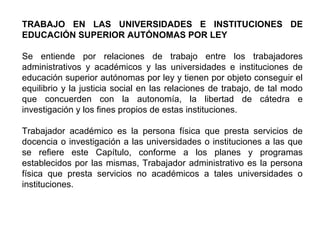TRABAJO EN LAS UNIVERSIDADES E INSTITUCIONES DE
EDUCACIÓN SUPERIOR AUTÓNOMAS POR LEY
Se entiende por relaciones de trabajo entre los trabajadores
administrativos y académicos y las universidades e instituciones de
educación superior autónomas por ley y tienen por objeto conseguir el
equilibrio y la justicia social en las relaciones de trabajo, de tal modo
que concuerden con la autonomía, la libertad de cátedra e
investigación y los fines propios de estas instituciones.
Trabajador académico es la persona física que presta servicios de
docencia o investigación a las universidades o instituciones a las que
se refiere este Capítulo, conforme a los planes y programas
establecidos por las mismas, Trabajador administrativo es la persona
física que presta servicios no académicos a tales universidades o
instituciones.
 