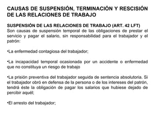 CAUSAS DE SUSPENSIÓN, TERMINACIÓN Y RESCISIÓN
DE LAS RELACIONES DE TRABAJO
SUSPENSIÓN DE LAS RELACIONES DE TRABAJO (ART. 42 LFT)
Son causas de suspensión temporal de las obligaciones de prestar el
servicio y pagar el salario, sin responsabilidad para el trabajador y el
patrón:
•La enfermedad contagiosa del trabajador;
•La incapacidad temporal ocasionada por un accidente o enfermedad
que no constituya un riesgo de trabajo
•La prisión preventiva del trabajador seguida de sentencia absolutoria. Si
el trabajador obró en defensa de la persona o de los intereses del patrón,
tendrá éste la obligación de pagar los salarios que hubiese dejado de
percibir aquél;
•El arresto del trabajador;
 