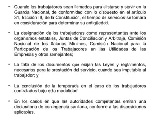 • Cuando los trabajadores sean llamados para alistarse y servir en la
Guardia Nacional, de conformidad con lo dispuesto en el artículo
31, fracción III, de la Constitución, el tiempo de servicios se tomará
en consideración para determinar su antigüedad.
• La designación de los trabajadores como representantes ante los
organismos estatales, Juntas de Conciliación y Arbitraje, Comisión
Nacional de los Salarios Mínimos, Comisión Nacional para la
Participación de los Trabajadores en las Utilidades de las
Empresas y otros semejantes;
• La falta de los documentos que exijan las Leyes y reglamentos,
necesarios para la prestación del servicio, cuando sea imputable al
trabajador; y
• La conclusión de la temporada en el caso de los trabajadores
contratados bajo esta modalidad.
• En los casos en que las autoridades competentes emitan una
declaratoria de contingencia sanitaria, conforme a las disposiciones
aplicables.
 