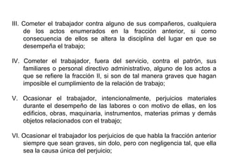 III. Cometer el trabajador contra alguno de sus compañeros, cualquiera
de los actos enumerados en la fracción anterior, si como
consecuencia de ellos se altera la disciplina del lugar en que se
desempeña el trabajo;
IV. Cometer el trabajador, fuera del servicio, contra el patrón, sus
familiares o personal directivo administrativo, alguno de los actos a
que se refiere la fracción II, si son de tal manera graves que hagan
imposible el cumplimiento de la relación de trabajo;
V. Ocasionar el trabajador, intencionalmente, perjuicios materiales
durante el desempeño de las labores o con motivo de ellas, en los
edificios, obras, maquinaria, instrumentos, materias primas y demás
objetos relacionados con el trabajo;
VI. Ocasionar el trabajador los perjuicios de que habla la fracción anterior
siempre que sean graves, sin dolo, pero con negligencia tal, que ella
sea la causa única del perjuicio;
 